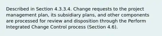 Described in Section 4.3.3.4. Change requests to the project management plan, its subsidiary plans, and other components are processed for review and disposition through the Perform Integrated Change Control process (Section 4.6).