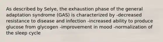 As described by Selye, the exhaustion phase of the general adaptation syndrome (GAS) is characterized by -decreased resistance to disease and infection -increased ability to produce glucose from glycogen -improvement in mood -normalization of the sleep cycle