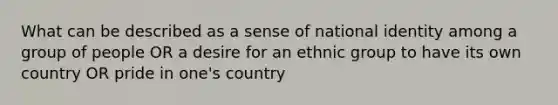 What can be described as a sense of national identity among a group of people OR a desire for an ethnic group to have its own country OR pride in one's country