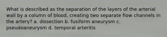 What is described as the separation of the layers of the arterial wall by a column of blood, creating two separate flow channels in the artery? a. dissection b. fusiform aneurysm c. pseudoaneurysm d. temporal arteritis