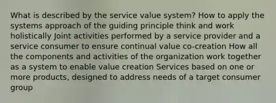 What is described by the service value system? How to apply the systems approach of the guiding principle think and work holistically Joint activities performed by a service provider and a service consumer to ensure continual value co-creation How all the components and activities of the organization work together as a system to enable value creation Services based on one or more products, designed to address needs of a target consumer group