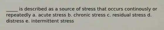 _____ is described as a source of stress that occurs continously or repeatedly a. acute stress b. chronic stress c. residual stress d. distress e. intermittent stress