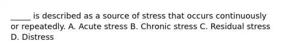 _____ is described as a source of stress that occurs continuously or repeatedly. A. Acute stress B. Chronic stress C. Residual stress D. Distress