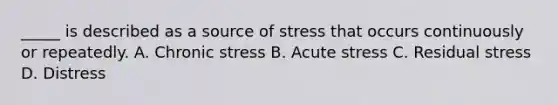 _____ is described as a source of stress that occurs continuously or repeatedly. A. Chronic stress B. Acute stress C. Residual stress D. Distress