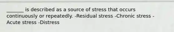 _______ is described as a source of stress that occurs continuously or repeatedly. -Residual stress -Chronic stress -Acute stress -Distress