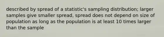 described by spread of a statistic's sampling distribution; larger samples give smaller spread, spread does not depend on size of population as long as the population is at least 10 times larger than the sample