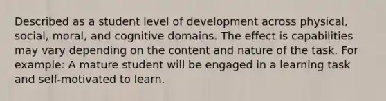 Described as a student level of development across physical, social, moral, and cognitive domains. The effect is capabilities may vary depending on the content and nature of the task. For example: A mature student will be engaged in a learning task and self-motivated to learn.