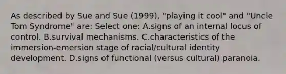 As described by Sue and Sue (1999), "playing it cool" and "Uncle Tom Syndrome" are: Select one: A.signs of an internal locus of control. B.survival mechanisms. C.characteristics of the immersion-emersion stage of racial/cultural identity development. D.signs of functional (versus cultural) paranoia.