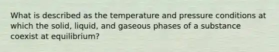 What is described as the temperature and pressure conditions at which the solid, liquid, and gaseous phases of a substance coexist at equilibrium?