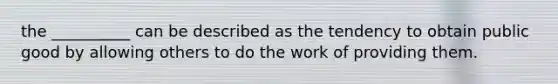 the __________ can be described as the tendency to obtain public good by allowing others to do the work of providing them.