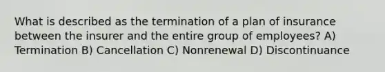 What is described as the termination of a plan of insurance between the insurer and the entire group of employees? A) Termination B) Cancellation C) Nonrenewal D) Discontinuance