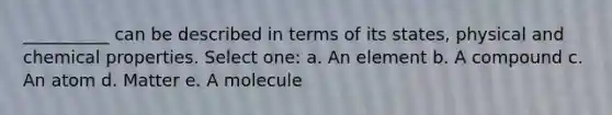 __________ can be described in terms of its states, physical and chemical properties. Select one: a. An element b. A compound c. An atom d. Matter e. A molecule