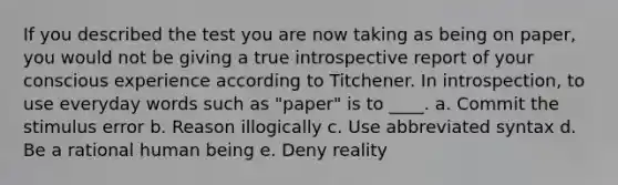 If you described the test you are now taking as being on paper, you would not be giving a true introspective report of your conscious experience according to Titchener. In introspection, to use everyday words such as "paper" is to ____. a. Commit the stimulus error b. Reason illogically c. Use abbreviated syntax d. Be a rational human being e. Deny reality