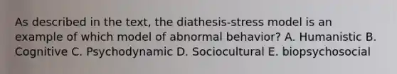 As described in the text, the diathesis-stress model is an example of which model of abnormal behavior? A. Humanistic B. Cognitive C. Psychodynamic D. Sociocultural E. biopsychosocial