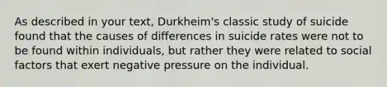 As described in your text, Durkheim's classic study of suicide found that the causes of differences in suicide rates were not to be found within individuals, but rather they were related to social factors that exert negative pressure on the individual.