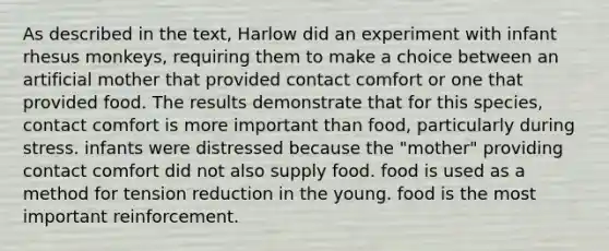 As described in the text, Harlow did an experiment with infant rhesus monkeys, requiring them to make a choice between an artificial mother that provided contact comfort or one that provided food. The results demonstrate that for this species, contact comfort is more important than food, particularly during stress. infants were distressed because the "mother" providing contact comfort did not also supply food. food is used as a method for tension reduction in the young. food is the most important reinforcement.