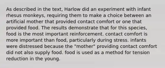 As described in the text, Harlow did an experiment with infant rhesus monkeys, requiring them to make a choice between an artificial mother that provided contact comfort or one that provided food. The results demonstrate that for this species, food is the most important reinforcement. contact comfort is more important than food, particularly during stress. infants were distressed because the "mother" providing contact comfort did not also supply food. food is used as a method for tension reduction in the young.