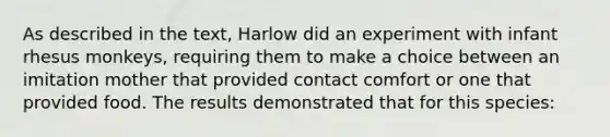 As described in the text, Harlow did an experiment with infant rhesus monkeys, requiring them to make a choice between an imitation mother that provided contact comfort or one that provided food. The results demonstrated that for this species: