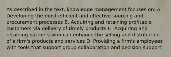 As described in the text, knowledge management focuses on: A. Developing the most efficient and effective sourcing and procurement processes B. Acquiring and retaining profitable customers via delivery of timely products C. Acquiring and retaining partners who can enhance the selling and distribution of a firm's products and services D. Providing a firm's employees with tools that support group collaboration and decision support