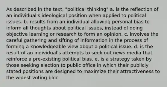 As described in the text, "political thinking" a. is the reflection of an individual's ideological position when applied to political issues. b. results from an individual allowing personal bias to inform all thoughts about political issues, instead of doing objective learning or research to form an opinion. c. involves the careful gathering and sifting of information in the process of forming a knowledgeable view about a political issue. d. is the result of an individual's attempts to seek out news media that reinforce a pre-existing political bias. e. is a strategy taken by those seeking election to public office in which their publicly stated positions are designed to maximize their attractiveness to the widest voting bloc.