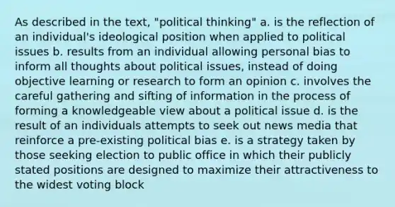 As described in the text, "political thinking" a. is the reflection of an individual's ideological position when applied to political issues b. results from an individual allowing personal bias to inform all thoughts about political issues, instead of doing objective learning or research to form an opinion c. involves the careful gathering and sifting of information in the process of forming a knowledgeable view about a political issue d. is the result of an individuals attempts to seek out news media that reinforce a pre-existing political bias e. is a strategy taken by those seeking election to public office in which their publicly stated positions are designed to maximize their attractiveness to the widest voting block