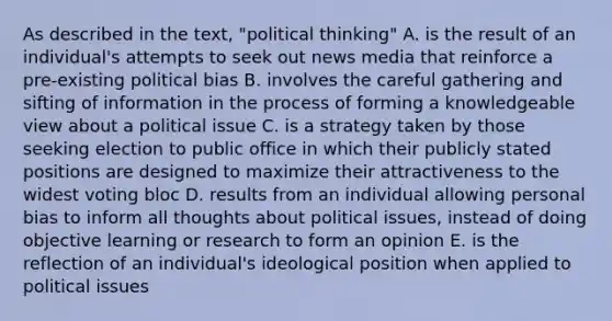 As described in the text, "political thinking" A. is the result of an individual's attempts to seek out news media that reinforce a pre-existing political bias B. involves the careful gathering and sifting of information in the process of forming a knowledgeable view about a political issue C. is a strategy taken by those seeking election to public office in which their publicly stated positions are designed to maximize their attractiveness to the widest voting bloc D. results from an individual allowing personal bias to inform all thoughts about political issues, instead of doing objective learning or research to form an opinion E. is the reflection of an individual's ideological position when applied to political issues