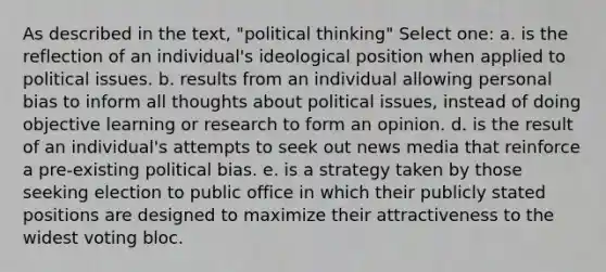 As described in the text, "political thinking" Select one: a. is the reflection of an individual's ideological position when applied to political issues. b. results from an individual allowing personal bias to inform all thoughts about political issues, instead of doing objective learning or research to form an opinion. d. is the result of an individual's attempts to seek out news media that reinforce a pre-existing political bias. e. is a strategy taken by those seeking election to public office in which their publicly stated positions are designed to maximize their attractiveness to the widest voting bloc.