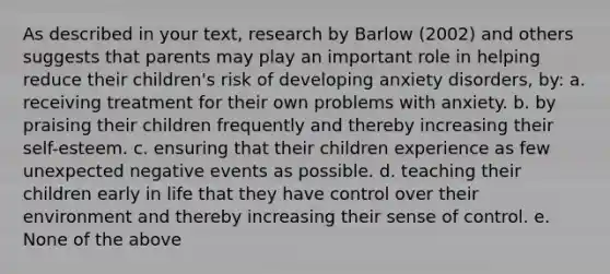 As described in your text, research by Barlow (2002) and others suggests that parents may play an important role in helping reduce their children's risk of developing anxiety disorders, by: a. receiving treatment for their own problems with anxiety. b. by praising their children frequently and thereby increasing their self-esteem. c. ensuring that their children experience as few unexpected negative events as possible. d. teaching their children early in life that they have control over their environment and thereby increasing their sense of control. e. None of the above