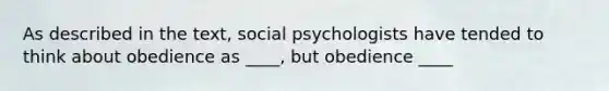 As described in the text, social psychologists have tended to think about obedience as ____, but obedience ____