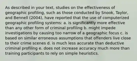 As described in your text, studies on the effectiveness of geographic profiling, such as those conducted by Snook, Taylor, and Bennell (2004), have reported that the use of computerized geographic profiling systems: a. is significantly more effective than any other form of criminal profiling b. might impede investigations by causing too narrow of a geographic focus c. is based on similar erroneous assumptions that offenders live close to their crime scenes d. is much less accurate than deductive criminal profiling e. does not increase accuracy much more than training participants to rely on simple heuristics.