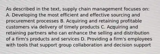 As described in the text, supply chain management focuses on: A. Developing the most efficient and effective sourcing and procurement processes B. Acquiring and retaining profitable customers via delivery of timely products C. Acquiring and retaining partners who can enhance the selling and distribution of a firm's products and services D. Providing a firm's employees with tools that support group collaboration and decision support