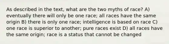 As described in the text, what are the two myths of race? A) eventually there will only be one race; all races have the same origin B) there is only one race; intelligence is based on race C) one race is superior to another; pure races exist D) all races have the same origin; race is a status that cannot be changed