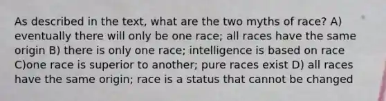 As described in the text, what are the two myths of race? A) eventually there will only be one race; all races have the same origin B) there is only one race; intelligence is based on race C)one race is superior to another; pure races exist D) all races have the same origin; race is a status that cannot be changed