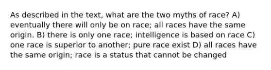 As described in the text, what are the two myths of race? A) eventually there will only be on race; all races have the same origin. B) there is only one race; intelligence is based on race C) one race is superior to another; pure race exist D) all races have the same origin; race is a status that cannot be changed