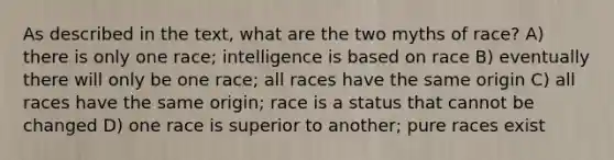 As described in the text, what are the two myths of race? A) there is only one race; intelligence is based on race B) eventually there will only be one race; all races have the same origin C) all races have the same origin; race is a status that cannot be changed D) one race is superior to another; pure races exist