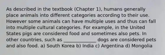 As described in the textbook (Chapter 1), humans generally place animals into different categories according to their use. However some animals can have multiple uses and thus can fall into multiple cultural categories. For example, in the United States pigs are considered food and sometimes also pets. In other countries, such as ______________ dogs are considered pets and also food. a) South Korea b) India c) Argentina d) Mongolia