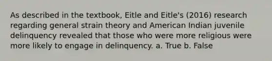 As described in the textbook, Eitle and Eitle's (2016) research regarding general strain theory and American Indian juvenile delinquency revealed that those who were more religious were more likely to engage in delinquency. a. True b. False