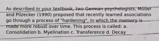 As described in your textbook, two German psychologists, Müller and Pilzecker (1990) proposed that recently learned associations go through a process of "hardening", in which the memory is made more robust over time. This process is called: a. Consolidation b. Myelination c. Transference d. Decay