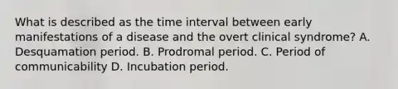 What is described as the time interval between early manifestations of a disease and the overt clinical syndrome? A. Desquamation period. B. Prodromal period. C. Period of communicability D. Incubation period.