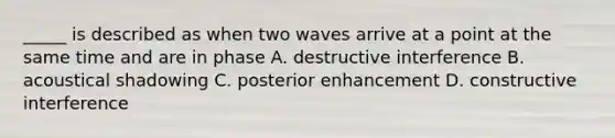 _____ is described as when two waves arrive at a point at the same time and are in phase A. destructive interference B. acoustical shadowing C. posterior enhancement D. constructive interference