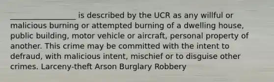 _________________ is described by the UCR as any willful or malicious burning or attempted burning of a dwelling house, public building, motor vehicle or aircraft, personal property of another. This crime may be committed with the intent to defraud, with malicious intent, mischief or to disguise other crimes. Larceny-theft Arson Burglary Robbery