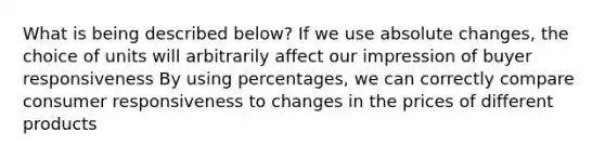 What is being described below? If we use absolute changes, the choice of units will arbitrarily affect our impression of buyer responsiveness By using percentages, we can correctly compare consumer responsiveness to changes in the prices of different products