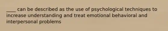 ____ can be described as the use of psychological techniques to increase understanding and treat emotional behavioral and interpersonal problems