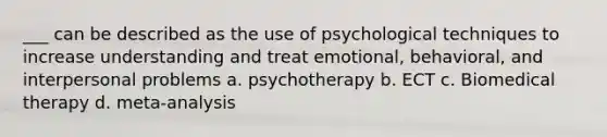 ___ can be described as the use of psychological techniques to increase understanding and treat emotional, behavioral, and interpersonal problems a. psychotherapy b. ECT c. Biomedical therapy d. meta-analysis