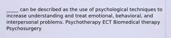 _____ can be described as the use of psychological techniques to increase understanding and treat emotional, behavioral, and interpersonal problems. Psychotherapy ECT Biomedical therapy Psychosurgery