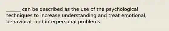 ______ can be described as the use of the psychological techniques to increase understanding and treat emotional, behavioral, and interpersonal problems