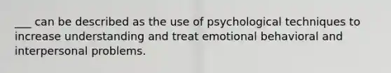 ___ can be described as the use of psychological techniques to increase understanding and treat emotional behavioral and interpersonal problems.