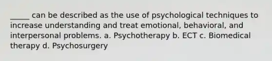 _____ can be described as the use of psychological techniques to increase understanding and treat emotional, behavioral, and interpersonal problems. a. Psychotherapy b. ECT c. Biomedical therapy d. Psychosurgery