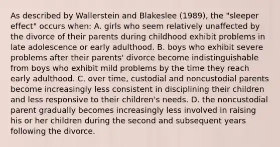 As described by Wallerstein and Blakeslee (1989), the "sleeper effect" occurs when: A. girls who seem relatively unaffected by the divorce of their parents during childhood exhibit problems in late adolescence or early adulthood. B. boys who exhibit severe problems after their parents' divorce become indistinguishable from boys who exhibit mild problems by the time they reach early adulthood. C. over time, custodial and noncustodial parents become increasingly less consistent in disciplining their children and less responsive to their children's needs. D. the noncustodial parent gradually becomes increasingly less involved in raising his or her children during the second and subsequent years following the divorce.