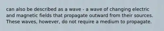 can also be described as a wave - a wave of changing electric and <a href='https://www.questionai.com/knowledge/kqorUT4tK2-magnetic-fields' class='anchor-knowledge'>magnetic fields</a> that propagate outward from their sources. These waves, however, do not require a medium to propagate.